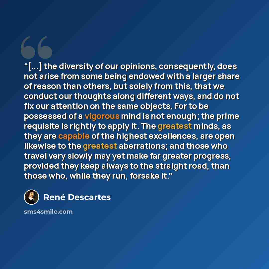 “[...] the diversity of our opinions, consequently, does not arise from some being endowed with a larger share of reason than others, but solely from this, that we conduct our thoughts along different ways, and do not fix our attention on the same objects. For to be possessed of a vigorous mind is…” quote by René Descartes