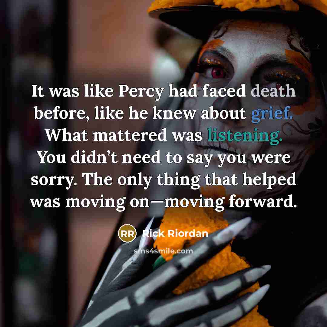 “It was like Percy had faced death before, like he knew about grief. What mattered was listening. You didn’t need to say you were sorry. The only thing that helped was moving on—moving forward.” quote by Rick Riordan