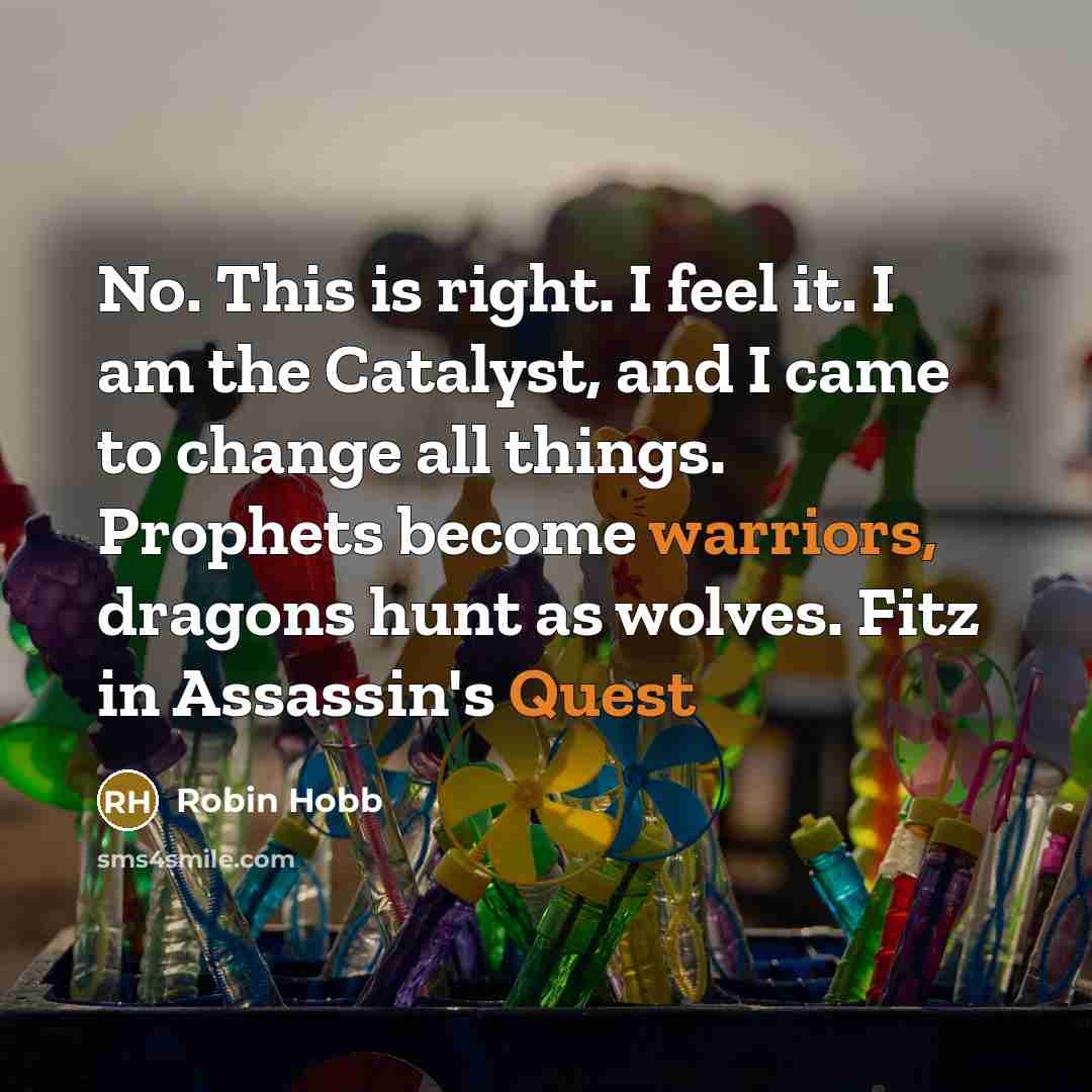 “No. This is right. I feel it. I am the Catalyst, and I came to change all things. Prophets become warriors, dragons hunt as wolves. Fitz in Assassin's Quest” quote by Robin Hobb