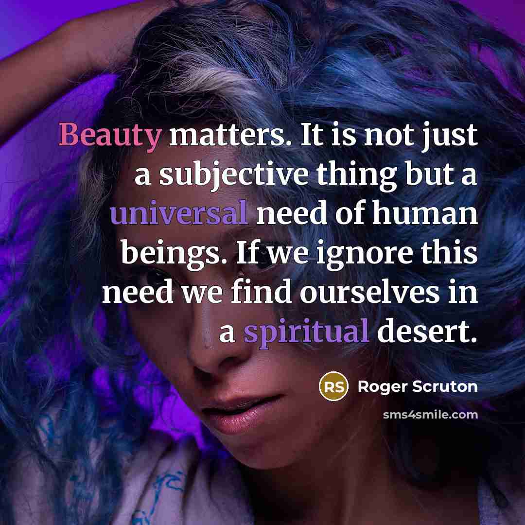 “Beauty matters. It is not just a subjective thing but a universal need of human beings. If we ignore this need we find ourselves in a spiritual desert.” quote by Roger Scruton