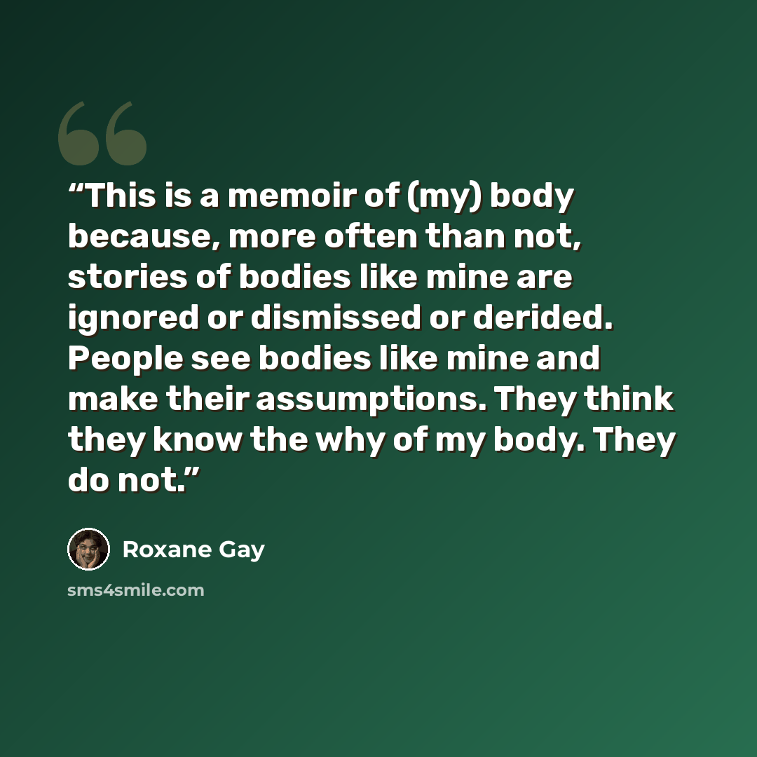 “This is a memoir of (my) body because, more often than not, stories of bodies like mine are ignored or dismissed or derided. People see bodies like mine and make their assumptions. They think they know the why of my body. They do not.” quote by Roxane Gay