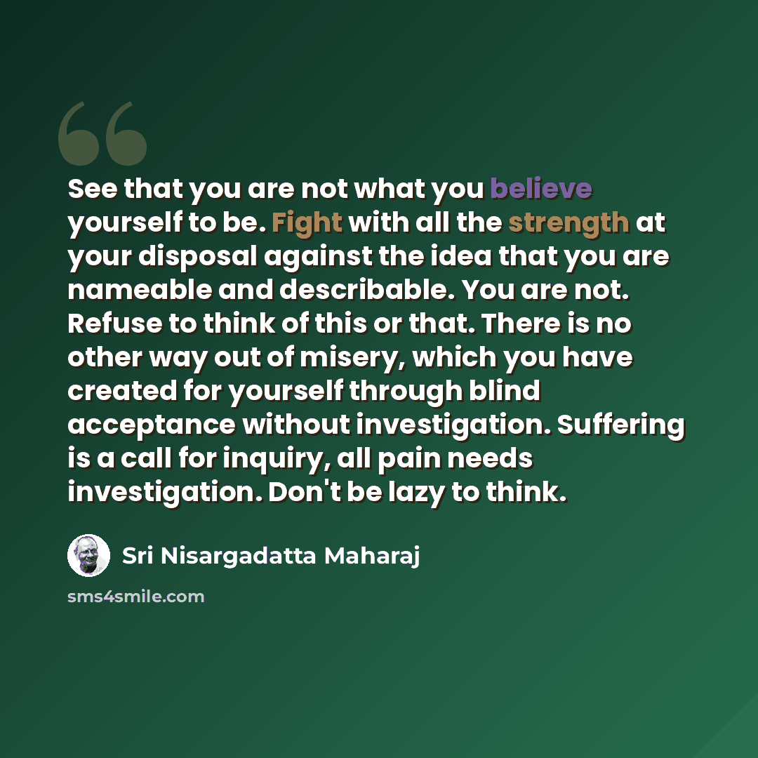 “See that you are not what you believe yourself to be. Fight with all the strength at your disposal against the idea that you are nameable and describable. You are not. Refuse to think of this or that. There is no other way out of misery, which you have created for yourself through blind acceptance…” quote by Sri Nisargadatta Maharaj