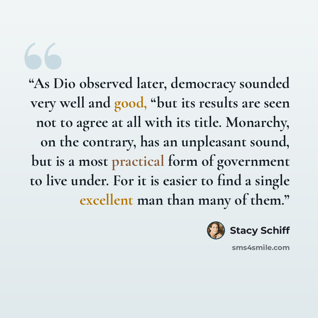 “As Dio observed later, democracy sounded very well and good, “but its results are seen not to agree at all with its title. Monarchy, on the contrary, has an unpleasant sound, but is a most practical form of government to live under. For it is easier to find a single excellent man than many of them.” quote by Stacy Schiff