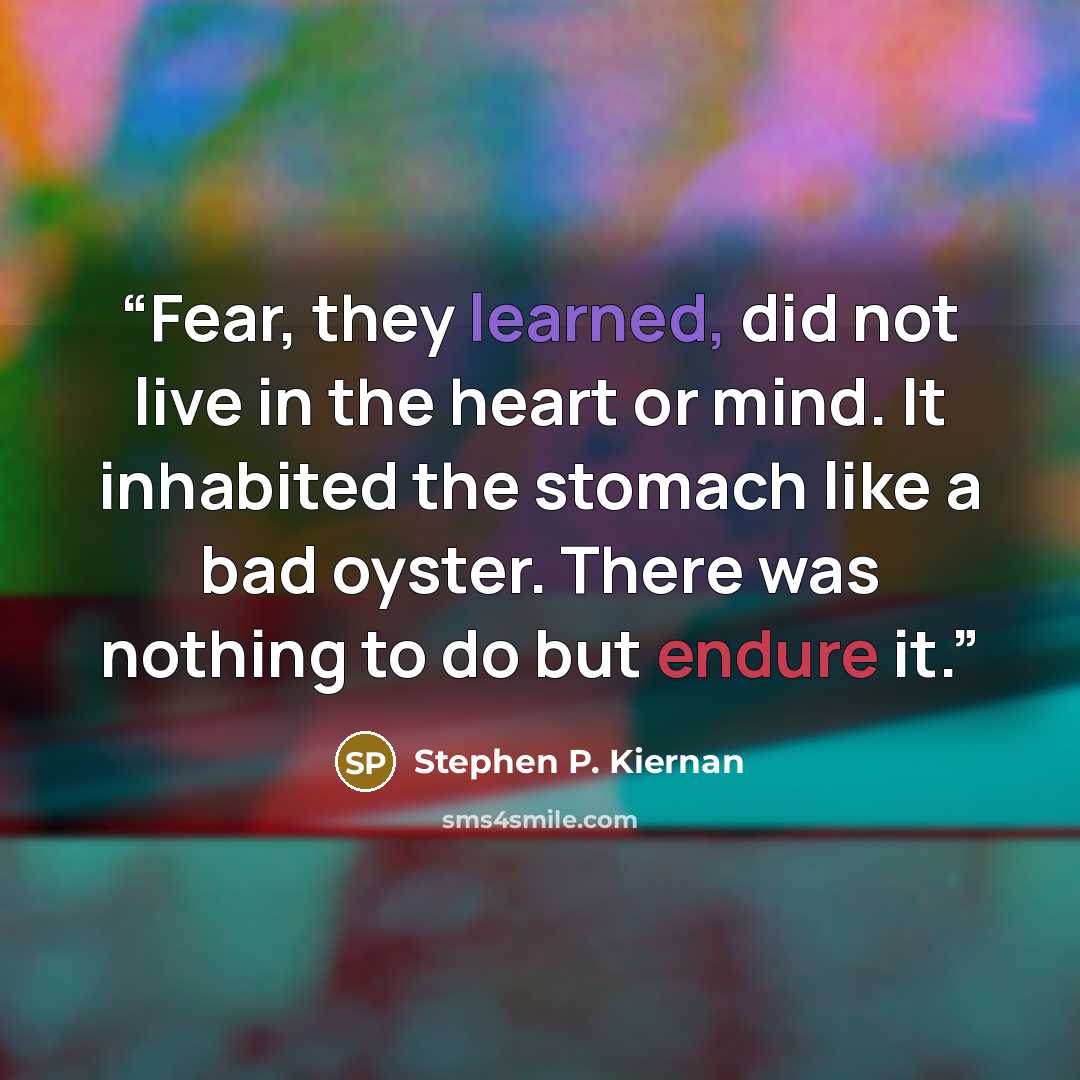 “Fear, they learned, did not live in the heart or mind. It inhabited the stomach like a bad oyster. There was nothing to do but endure it.” quote by Stephen P. Kiernan