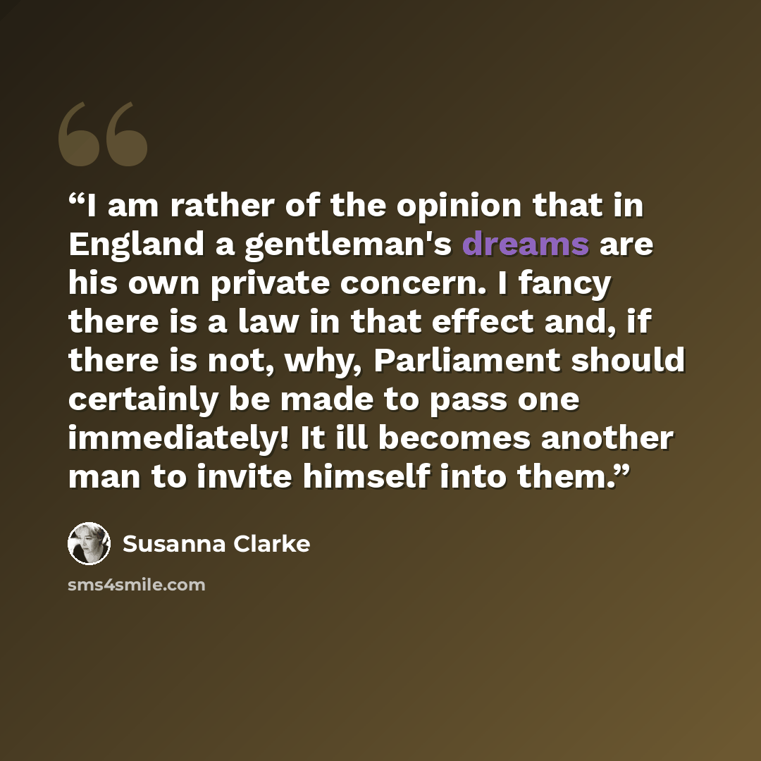 “I am rather of the opinion that in England a gentleman's dreams are his own private concern. I fancy there is a law in that effect and, if there is not, why, Parliament should certainly be made to pass one immediately! It ill becomes another man to invite himself into them.” quote by Susanna Clarke