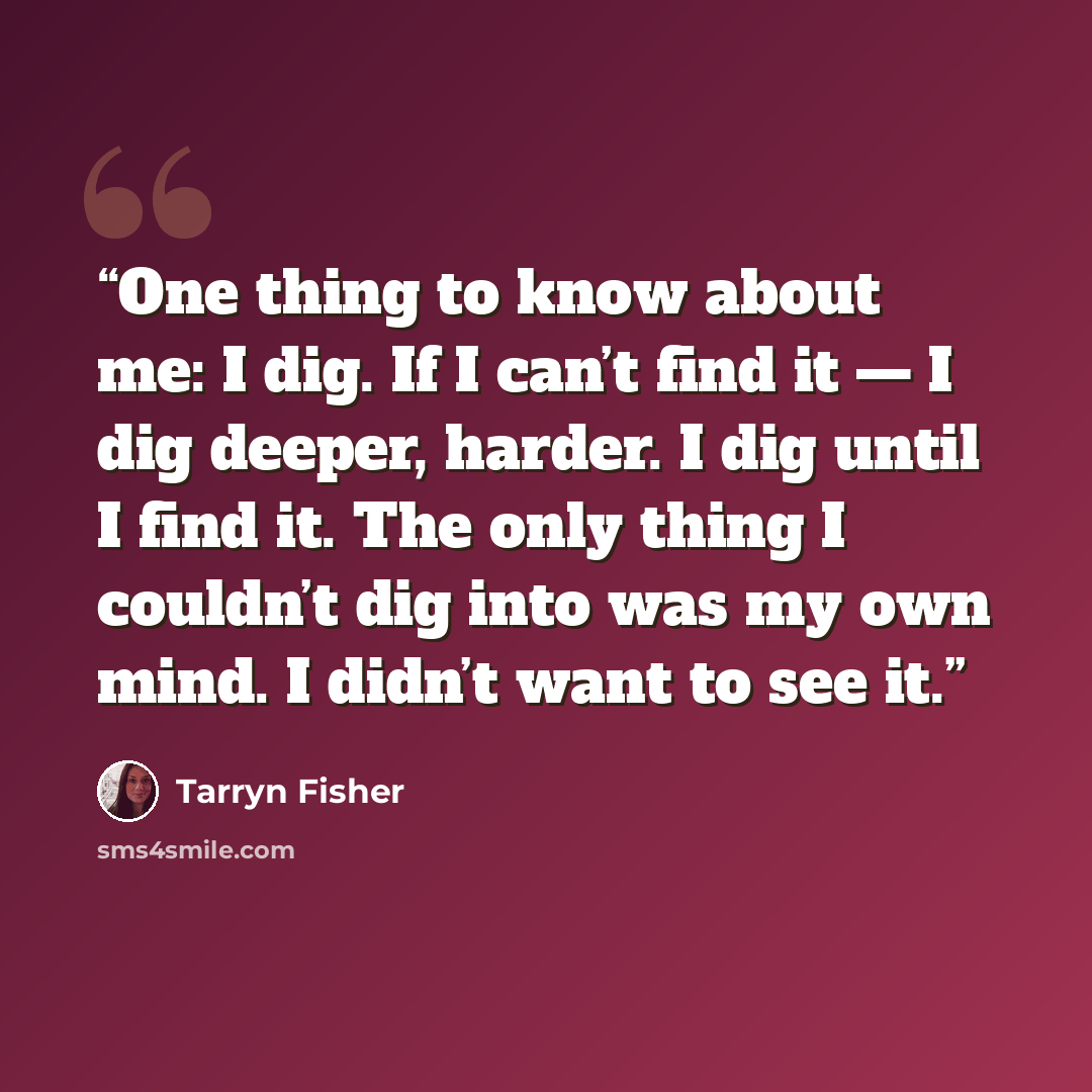 “One thing to know about me: I dig. If I can’t find it — I dig deeper, harder. I dig until I find it. The only thing I couldn’t dig into was my own mind. I didn’t want to see it.” quote by Tarryn Fisher