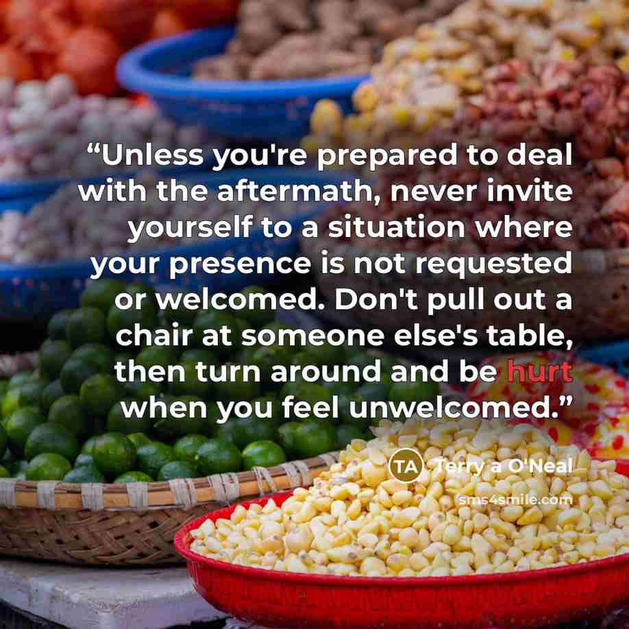 “Unless you're prepared to deal with the aftermath, never invite yourself to a situation where your presence is not requested or welcomed. Don't pull out a chair at someone else's table, then turn around and be hurt when you feel unwelcomed.” quote by Terry a O'Neal