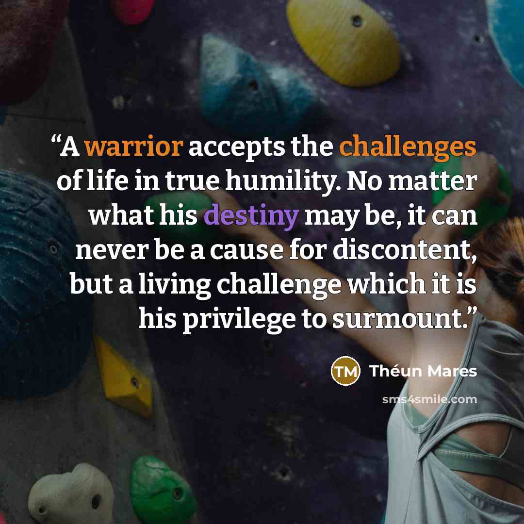 “A warrior accepts the challenges of life in true humility. No matter what his destiny may be, it can never be a cause for discontent, but a living challenge which it is his privilege to surmount.” quote by Théun Mares