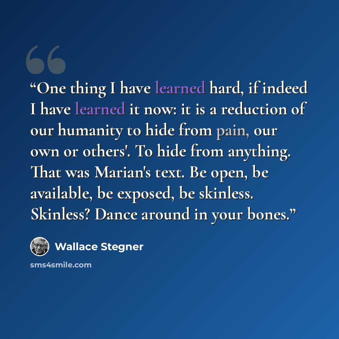 “One thing I have learned hard, if indeed I have learned it now: it is a reduction of our humanity to hide from pain, our own or others'. To hide from anything. That was Marian's text. Be open, be available, be exposed, be skinless. Skinless? Dance around in your bones.” quote by Wallace Stegner