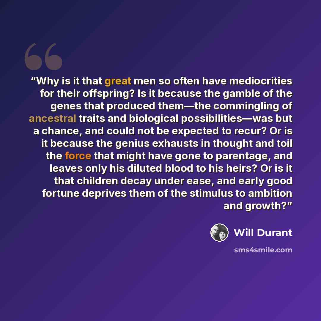 “Why is it that great men so often have mediocrities for their offspring? Is it because the gamble of the genes that produced them—the commingling of ancestral traits and biological possibilities—was but a chance, and could not be expected to recur? Or is it because the genius exhausts in thought…” quote by Will Durant