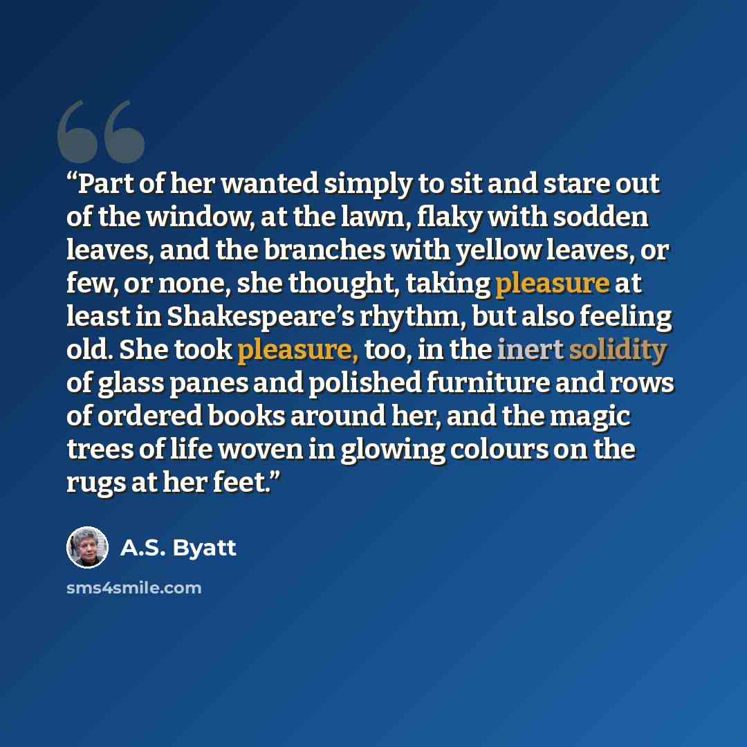 “Part of her wanted simply to sit and stare out of the window, at the lawn, flaky with sodden leaves, and the branches with yellow leaves, or few, or none, she thought, taking pleasure at least in Shakespeare’s rhythm, but also feeling old. She took pleasure, too, in the inert solidity of glass…” quote by A.S. Byatt