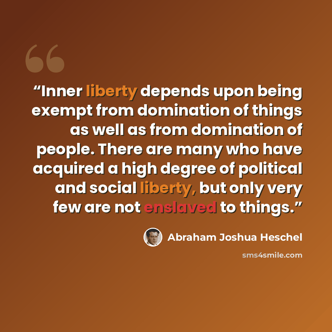 “Inner liberty depends upon being exempt from domination of things as well as from domination of people. There are many who have acquired a high degree of political and social liberty, but only very few are not enslaved to things.” quote by Abraham Joshua Heschel