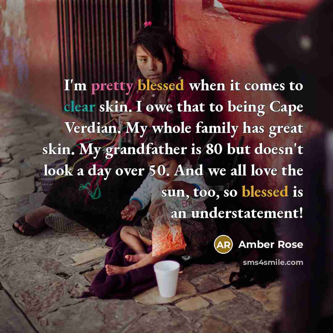 “I'm pretty blessed when it comes to clear skin. I owe that to being Cape Verdian. My whole family has great skin. My grandfather is 80 but doesn't look a day over 50. And we all love the sun, too, so blessed is an understatement!” quote by Amber Rose