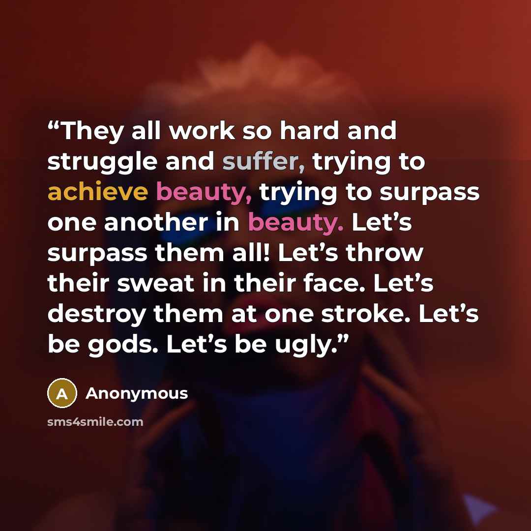 “They all work so hard and struggle and suffer, trying to achieve beauty, trying to surpass one another in beauty. Let’s surpass them all! Let’s throw their sweat in their face. Let’s destroy them at one stroke. Let’s be gods. Let’s be ugly.” quote by Anonymous