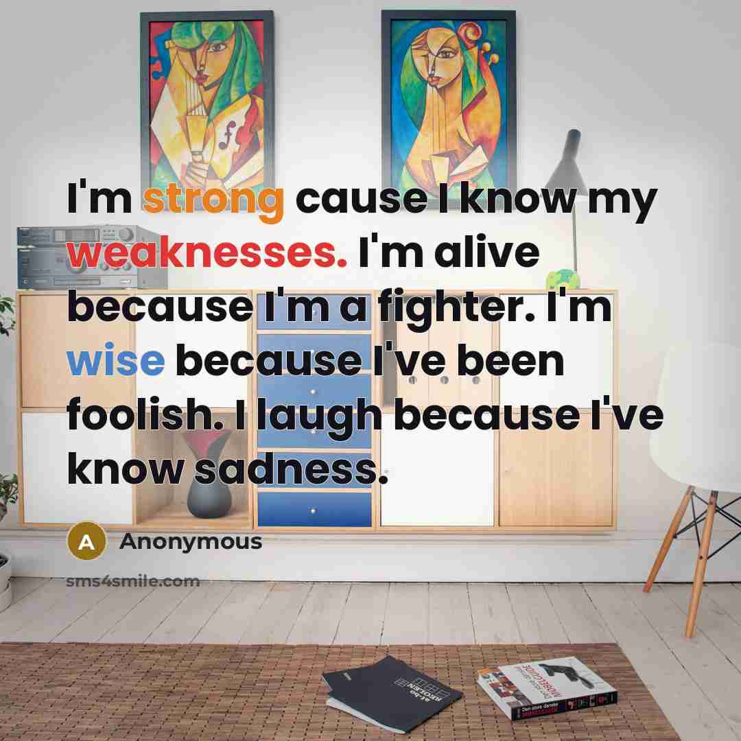 “I'm strong cause I know my weaknesses. I'm alive because I'm a fighter. I'm wise because I've been foolish. I laugh because I've know sadness.” quote by Anonymous