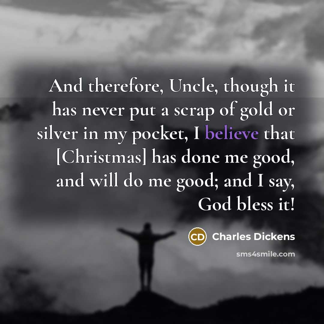 “And therefore, Uncle, though it has never put a scrap of gold or silver in my pocket, I believe that [Christmas] has done me good, and will do me good; and I say, God bless it!” quote by Charles Dickens