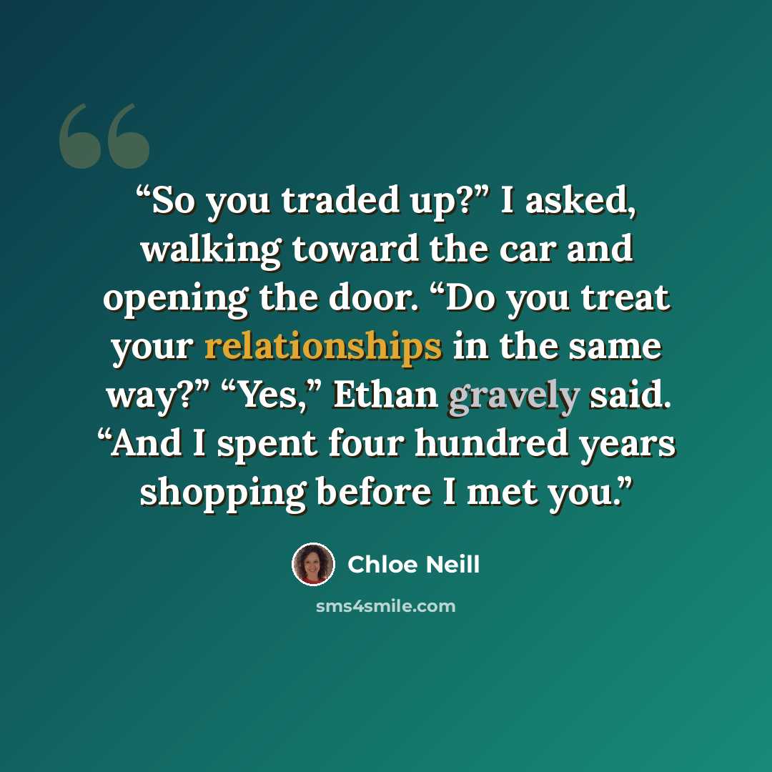 “So you traded up?” I asked, walking toward the car and opening the door. “Do you treat your relationships in the same way?” “Yes,” Ethan gravely said. “And I spent four hundred years shopping before I met you.” quote by Chloe Neill