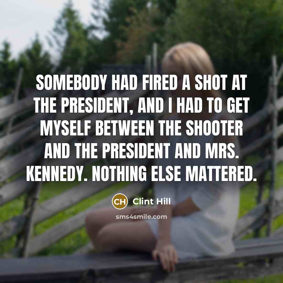 “Somebody had fired a shot at the President, and I had to get myself between the shooter and the President and Mrs. Kennedy. Nothing else mattered.” quote by Clint Hill