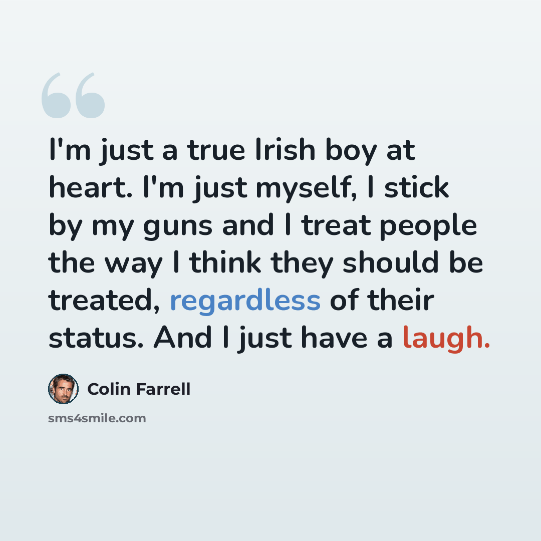 “I'm just a true Irish boy at heart. I'm just myself, I stick by my guns and I treat people the way I think they should be treated, regardless of their status. And I just have a laugh.” quote by Colin Farrell