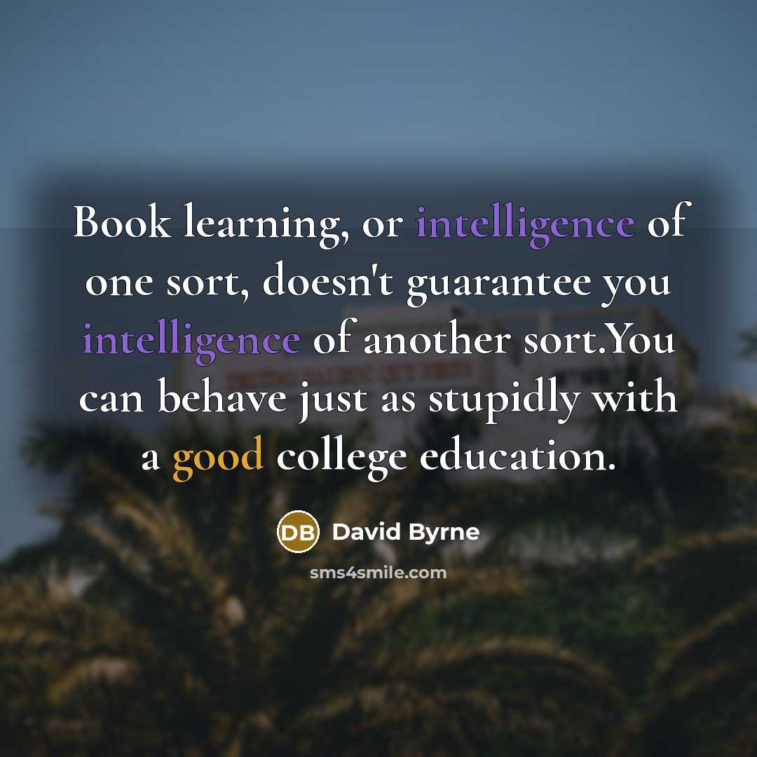 “Book learning, or intelligence of one sort, doesn't guarantee you intelligence of another sort.You can behave just as stupidly with a good college education.” quote by David Byrne