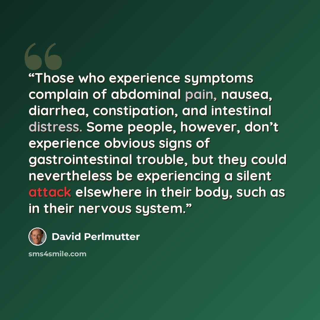 “Those who experience symptoms complain of abdominal pain, nausea, diarrhea, constipation, and intestinal distress. Some people, however, don’t experience obvious signs of gastrointestinal trouble, but they could nevertheless be experiencing a silent attack elsewhere in their body, such as in their…” quote by David Perlmutter