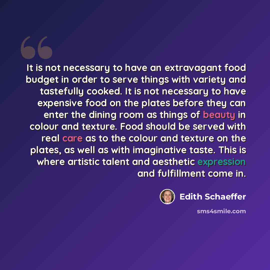 “It is not necessary to have an extravagant food budget in order to serve things with variety and tastefully cooked. It is not necessary to have expensive food on the plates before they can enter the dining room as things of beauty in colour and texture. Food should be served with real care as to…” quote by Edith Schaeffer