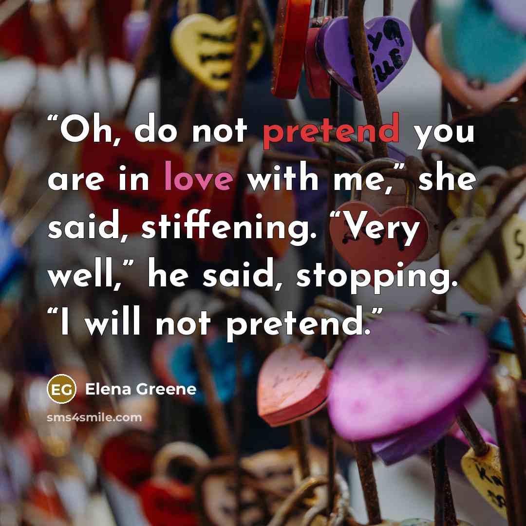 “Oh, do not pretend you are in love with me,” she said, stiffening. “Very well,” he said, stopping. “I will not pretend.” quote by Elena Greene