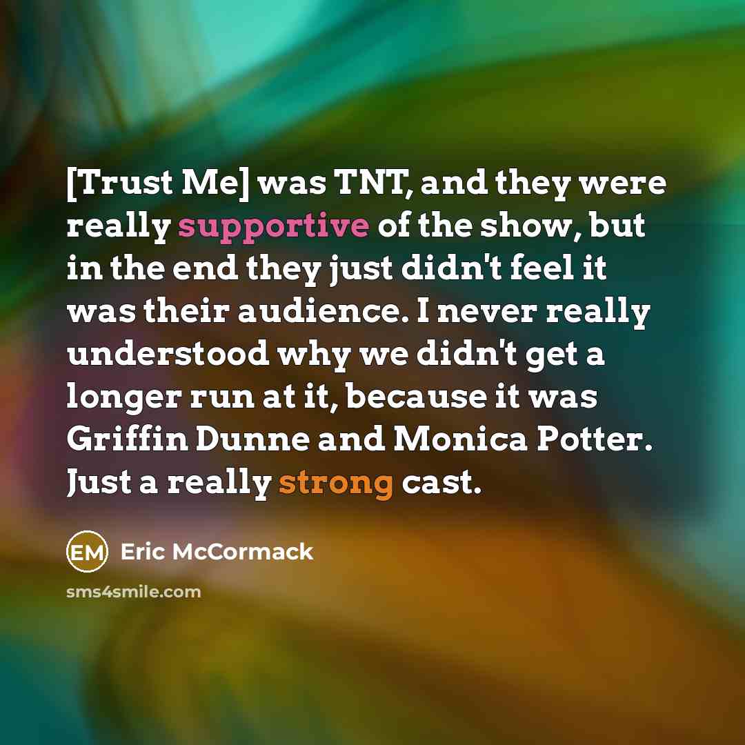 “[Trust Me] was TNT, and they were really supportive of the show, but in the end they just didn't feel it was their audience. I never really understood why we didn't get a longer run at it, because it was Griffin Dunne and Monica Potter. Just a really strong cast.” quote by Eric McCormack