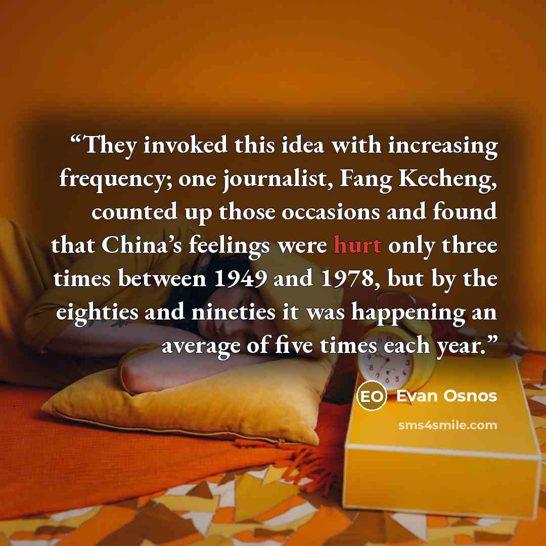 “They invoked this idea with increasing frequency; one journalist, Fang Kecheng, counted up those occasions and found that China’s feelings were hurt only three times between 1949 and 1978, but by the eighties and nineties it was happening an average of five times each year.” quote by Evan Osnos