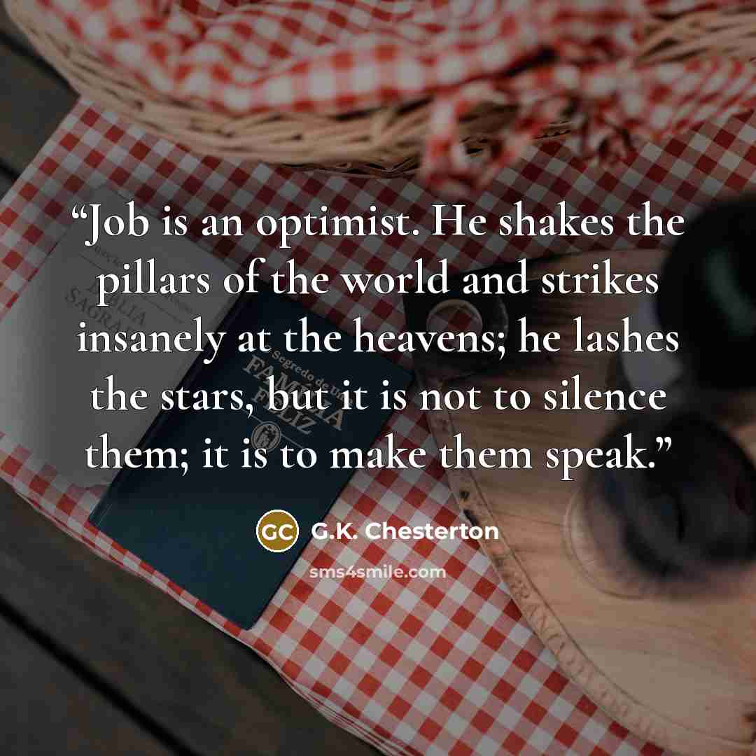 “Job is an optimist. He shakes the pillars of the world and strikes insanely at the heavens; he lashes the stars, but it is not to silence them; it is to make them speak.” quote by G.K. Chesterton