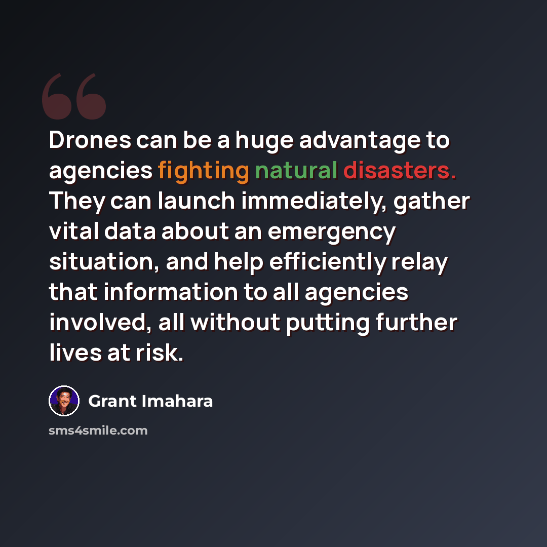 “Drones can be a huge advantage to agencies fighting natural disasters. They can launch immediately, gather vital data about an emergency situation, and help efficiently relay that information to all agencies involved, all without putting further lives at risk.” quote by Grant Imahara
