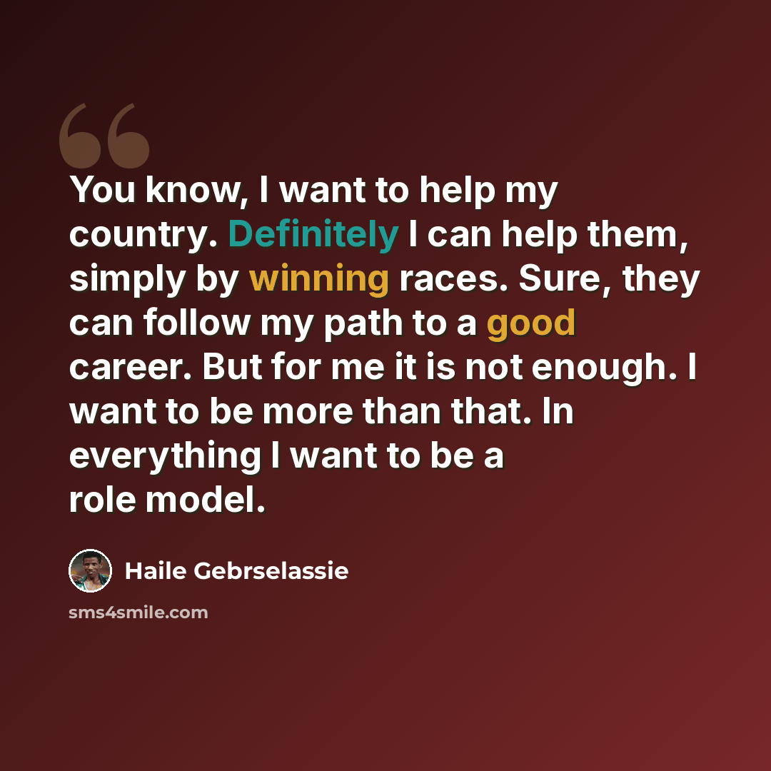“You know, I want to help my country. Definitely I can help them, simply by winning races. Sure, they can follow my path to a good career. But for me it is not enough. I want to be more than that. In everything I want to be a role model.” quote by Haile Gebrselassie