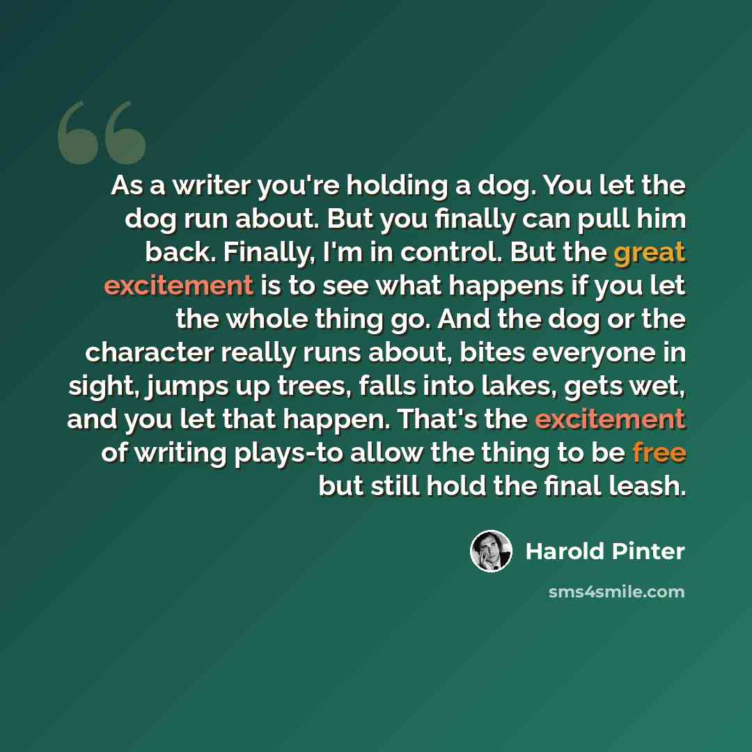 “As a writer you're holding a dog. You let the dog run about. But you finally can pull him back. Finally, I'm in control. But the great excitement is to see what happens if you let the whole thing go. And the dog or the character really runs about, bites everyone in sight, jumps up trees, falls…” quote by Harold Pinter