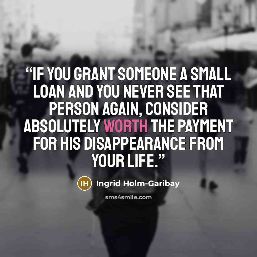“If you grant someone a small loan and you never see that person again, consider absolutely worth the payment for his disappearance from your life.” quote by Ingrid Holm-Garibay