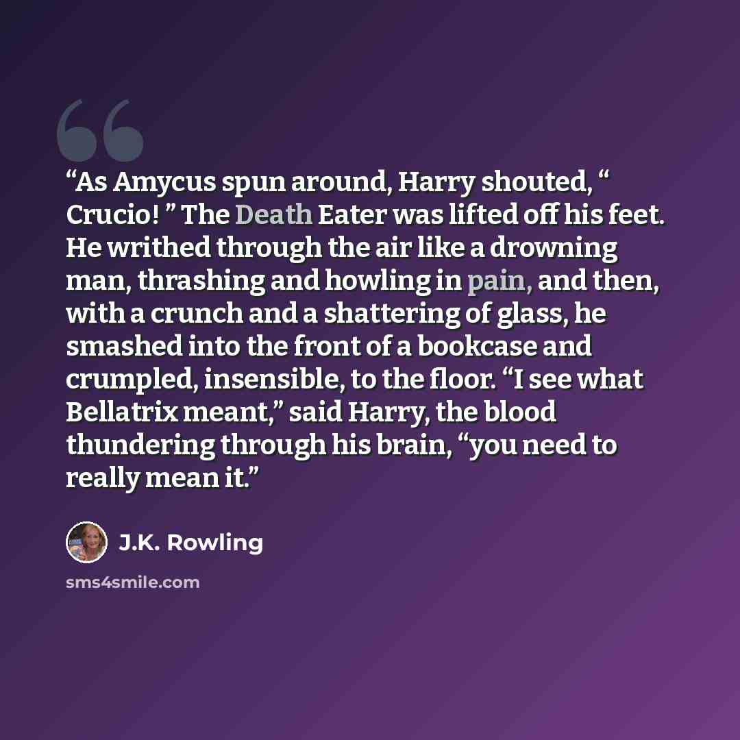 “As Amycus spun around, Harry shouted, “ Crucio! ” The Death Eater was lifted off his feet. He writhed through the air like a drowning man, thrashing and howling in pain, and then, with a crunch and a shattering of glass, he smashed into the front of a bookcase and crumpled, insensible, to the…” quote by J.K. Rowling