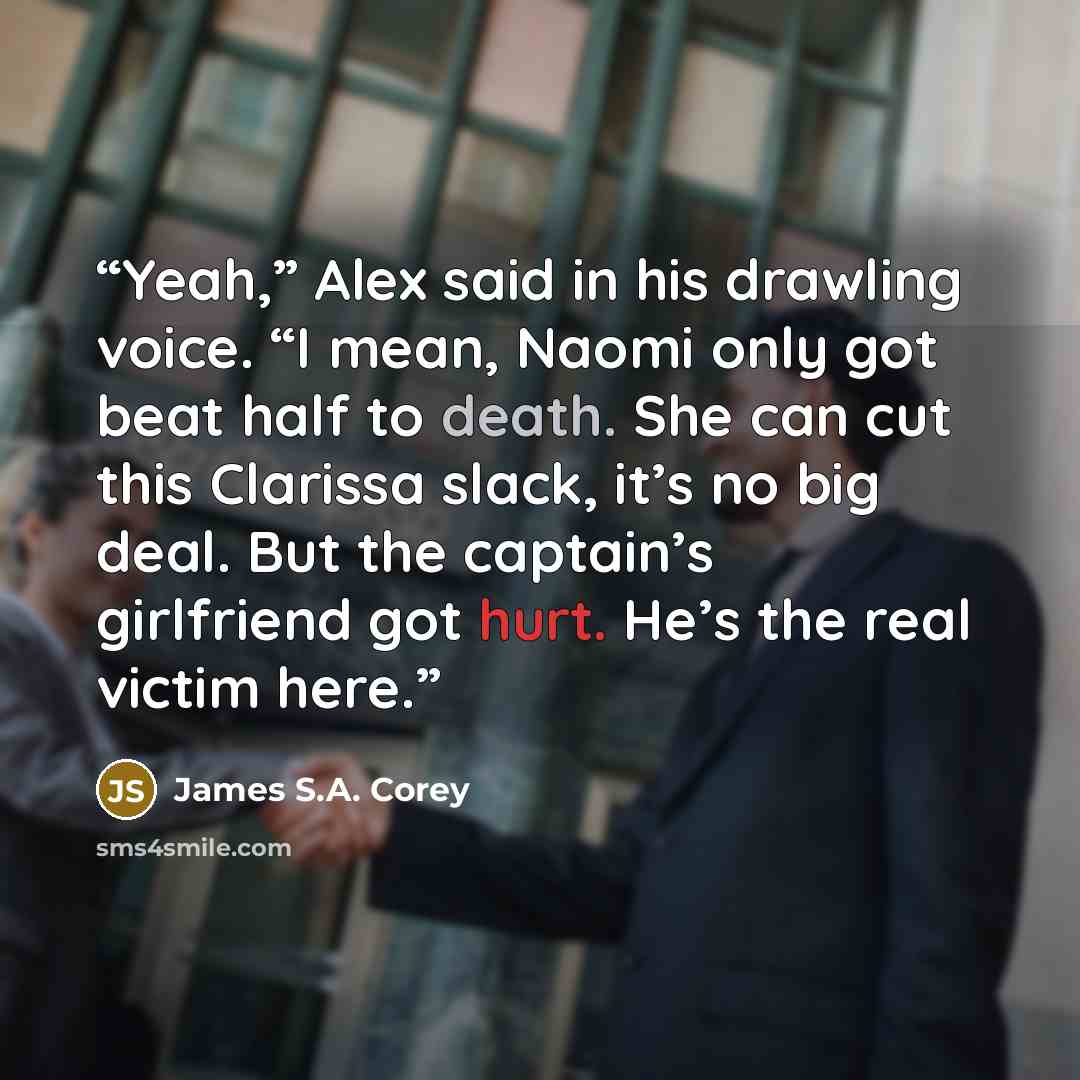 “Yeah,” Alex said in his drawling voice. “I mean, Naomi only got beat half to death. She can cut this Clarissa slack, it’s no big deal. But the captain’s girlfriend got hurt. He’s the real victim here.” quote by James S.A. Corey