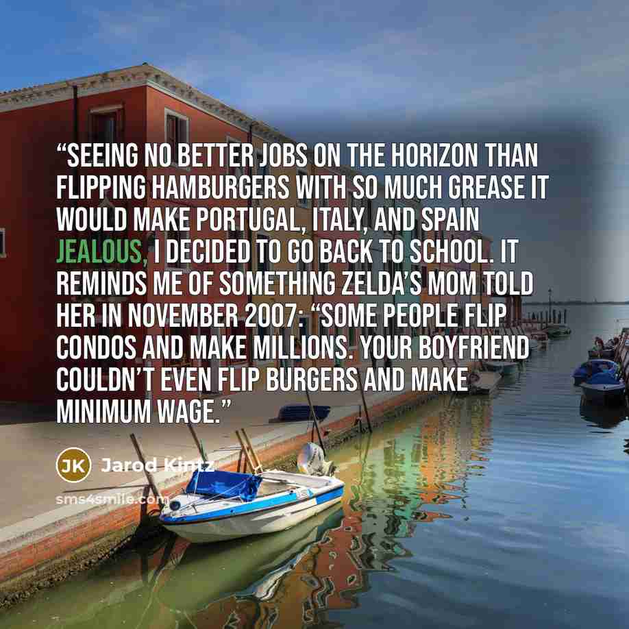 “Seeing no better jobs on the horizon than flipping hamburgers with so much grease it would make Portugal, Italy, and Spain jealous, I decided to go back to school. It reminds me of something Zelda’s mom told her in November 2007: “Some people flip condos and make millions. Your boyfriend couldn’t…” quote by Jarod Kintz