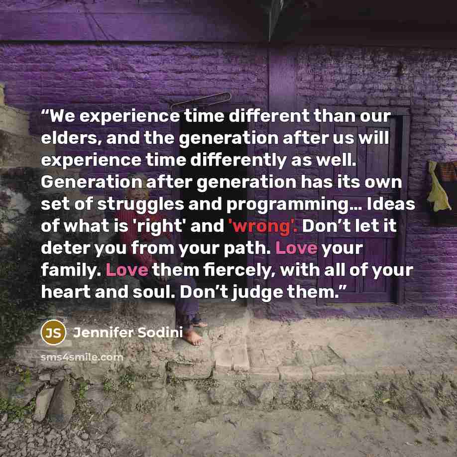 “We experience time different than our elders, and the generation after us will experience time differently as well. Generation after generation has its own set of struggles and programming… Ideas of what is 'right' and 'wrong'. Don’t let it deter you from your path. Love your family. Love them…” quote by Jennifer Sodini
