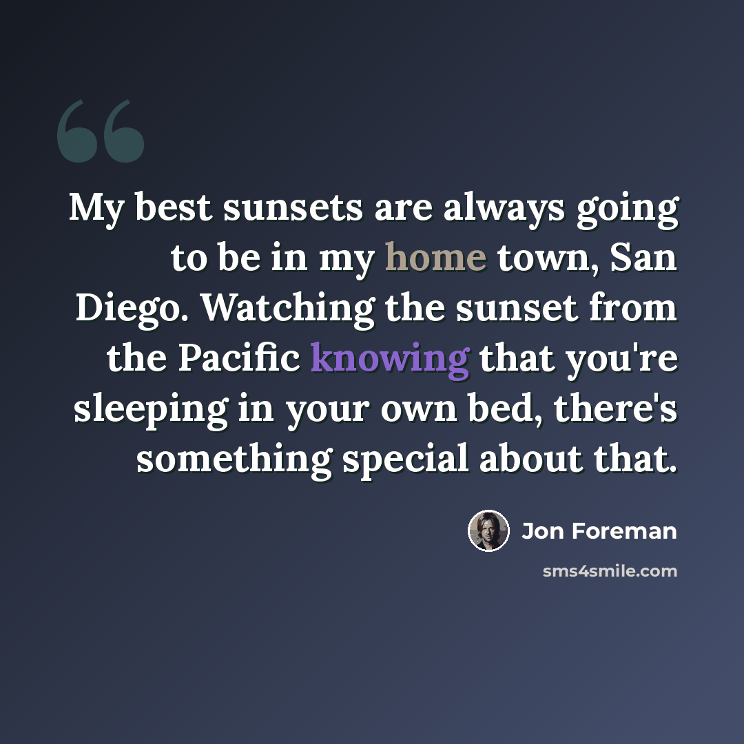 “My best sunsets are always going to be in my home town, San Diego. Watching the sunset from the Pacific knowing that you're sleeping in your own bed, there's something special about that.” quote by Jon Foreman