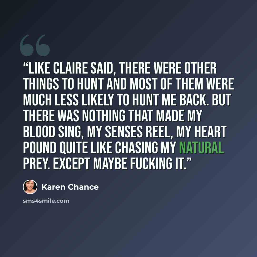 “Like Claire said, there were other things to hunt and most of them were much less likely to hunt me back. But there was nothing that made my blood sing, my senses reel, my heart pound quite like chasing my natural prey. Except maybe fucking it.” quote by Karen Chance