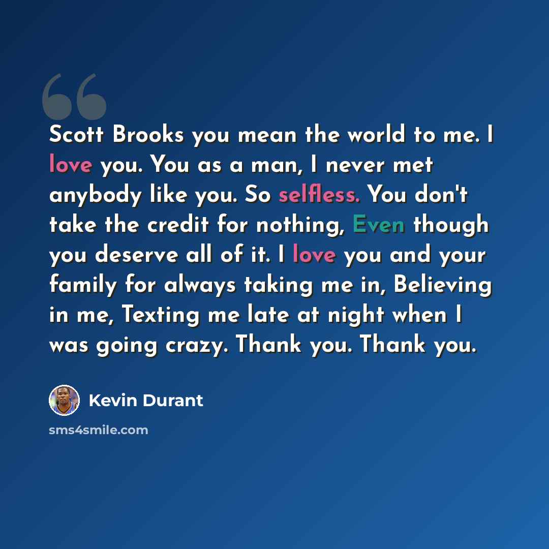 “Scott Brooks you mean the world to me. I love you. You as a man, I never met anybody like you. So selfless. You don't take the credit for nothing, Even though you deserve all of it. I love you and your family for always taking me in, Believing in me, Texting me late at night when I was going…” quote by Kevin Durant
