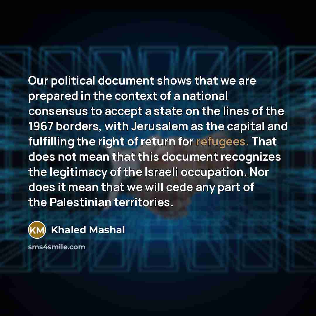 “Our political document shows that we are prepared in the context of a national consensus to accept a state on the lines of the 1967 borders, with Jerusalem as the capital and fulfilling the right of return for refugees. That does not mean that this document recognizes the legitimacy of the Israeli…” quote by Khaled Mashal