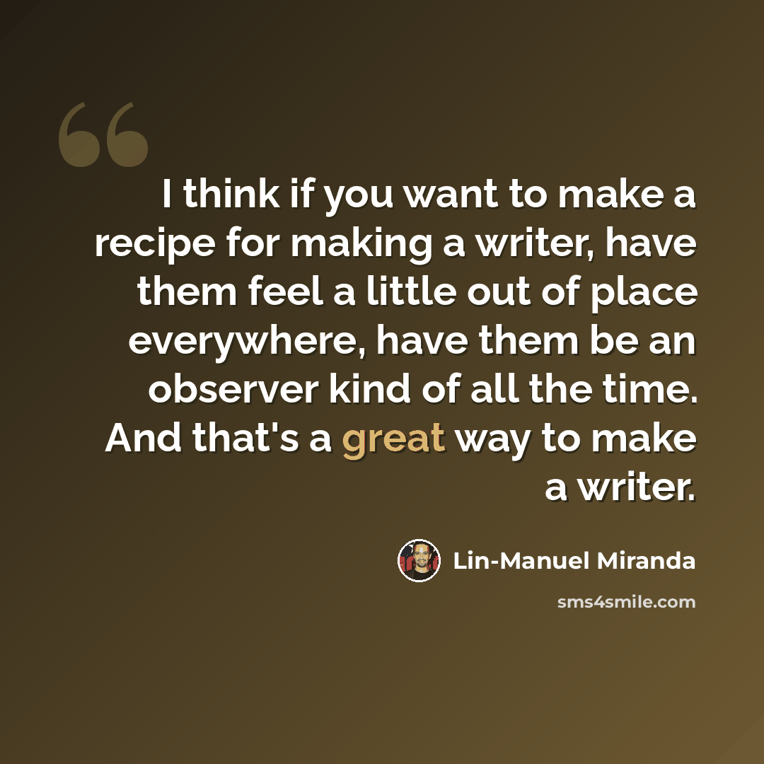 “I think if you want to make a recipe for making a writer, have them feel a little out of place everywhere, have them be an observer kind of all the time. And that's a great way to make a writer.” quote by Lin-Manuel Miranda
