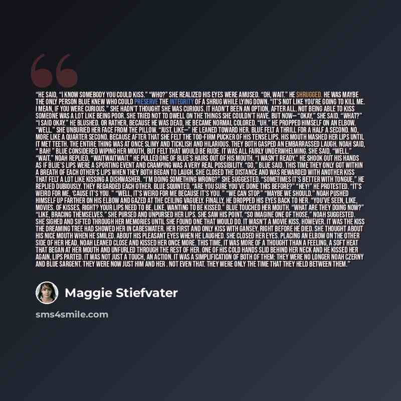 “He said, “I know somebody you could kiss.” “Who?” She realized his eyes were amused. “Oh, wait.” He shrugged. He was maybe the only person Blue knew who could preserve the integrity of a shrug while lying down. “It’s not like you’re going to kill me. I mean, if you were curious.” She hadn’t…” quote by Maggie Stiefvater