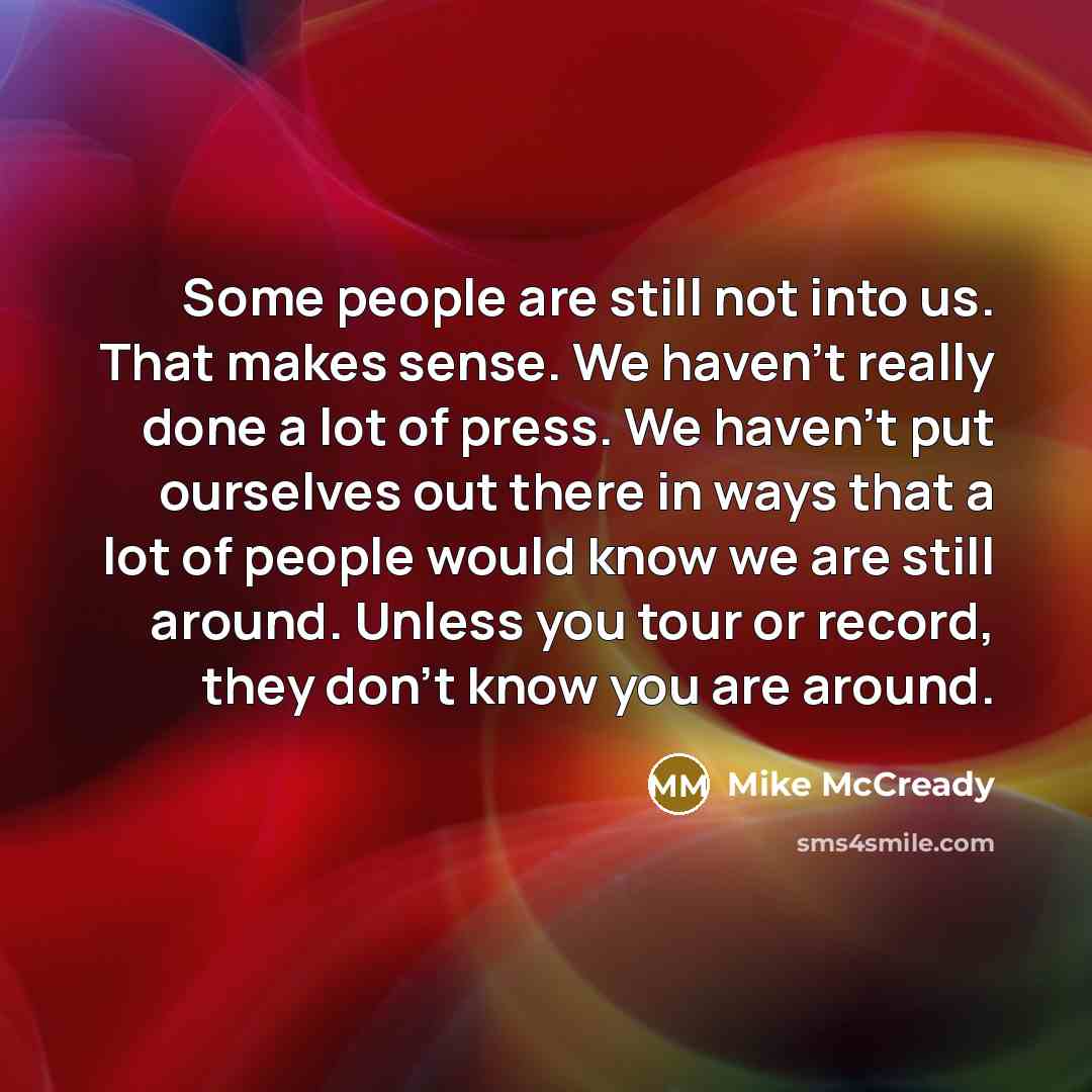 “Some people are still not into us. That makes sense. We haven't really done a lot of press. We haven't put ourselves out there in ways that a lot of people would know we are still around. Unless you tour or record, they don't know you are around.” quote by Mike McCready