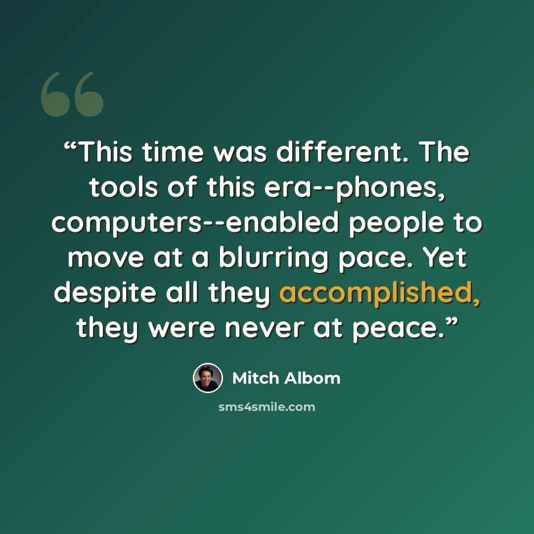 “This time was different. The tools of this era--phones, computers--enabled people to move at a blurring pace. Yet despite all they accomplished, they were never at peace.” quote by Mitch Albom