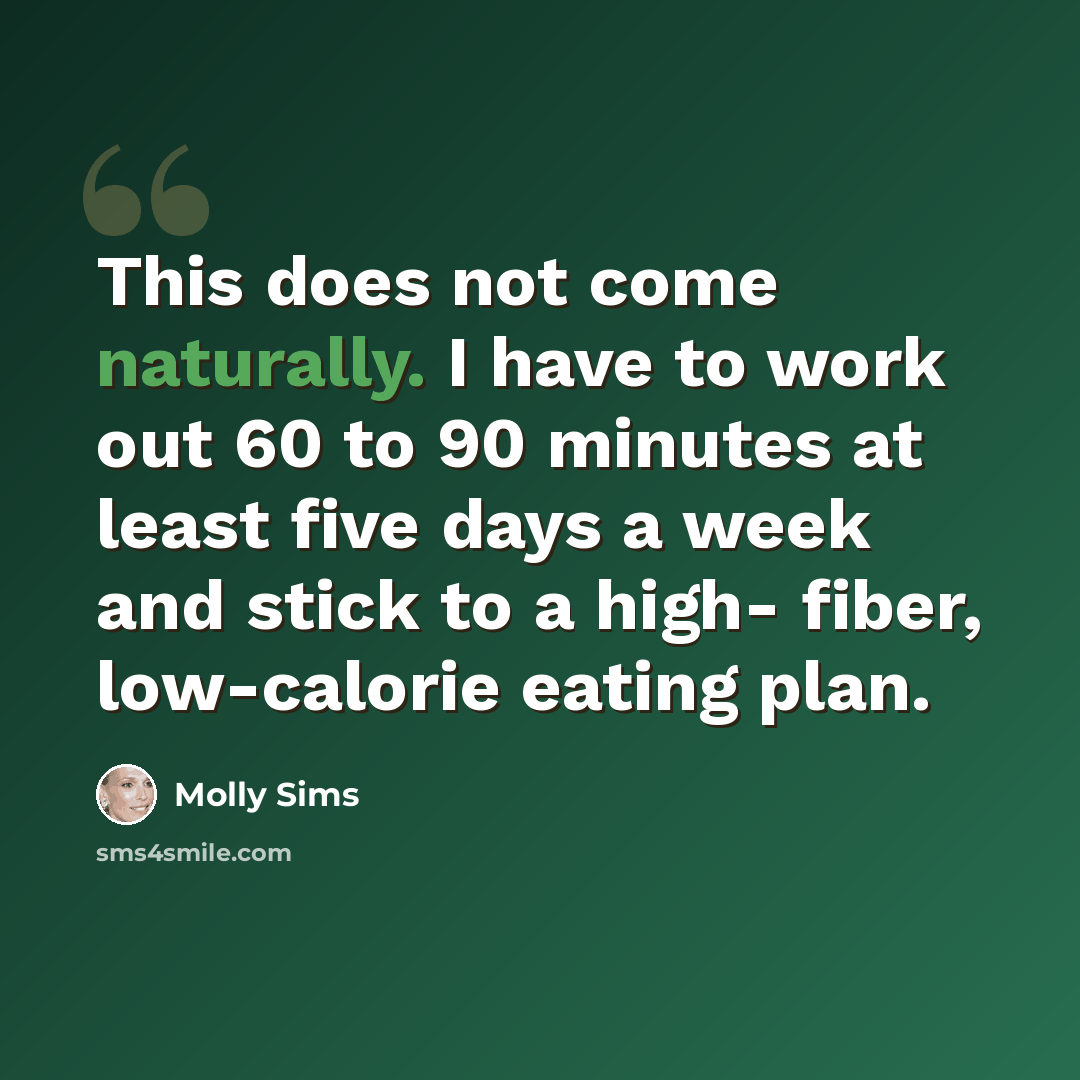 “This does not come naturally. I have to work out 60 to 90 minutes at least five days a week and stick to a high- fiber, low-calorie eating plan.” quote by Molly Sims