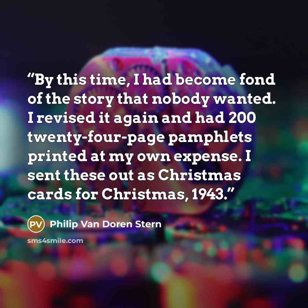“By this time, I had become fond of the story that nobody wanted. I revised it again and had 200 twenty-four-page pamphlets printed at my own expense. I sent these out as Christmas cards for Christmas, 1943.” quote by Philip Van Doren Stern