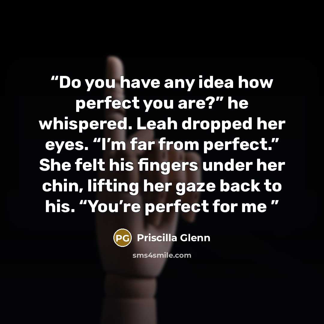 “Do you have any idea how perfect you are?” he whispered. Leah dropped her eyes. “I’m far from perfect.” She felt his fingers under her chin, lifting her gaze back to his. “You’re perfect for me” quote by Priscilla Glenn
