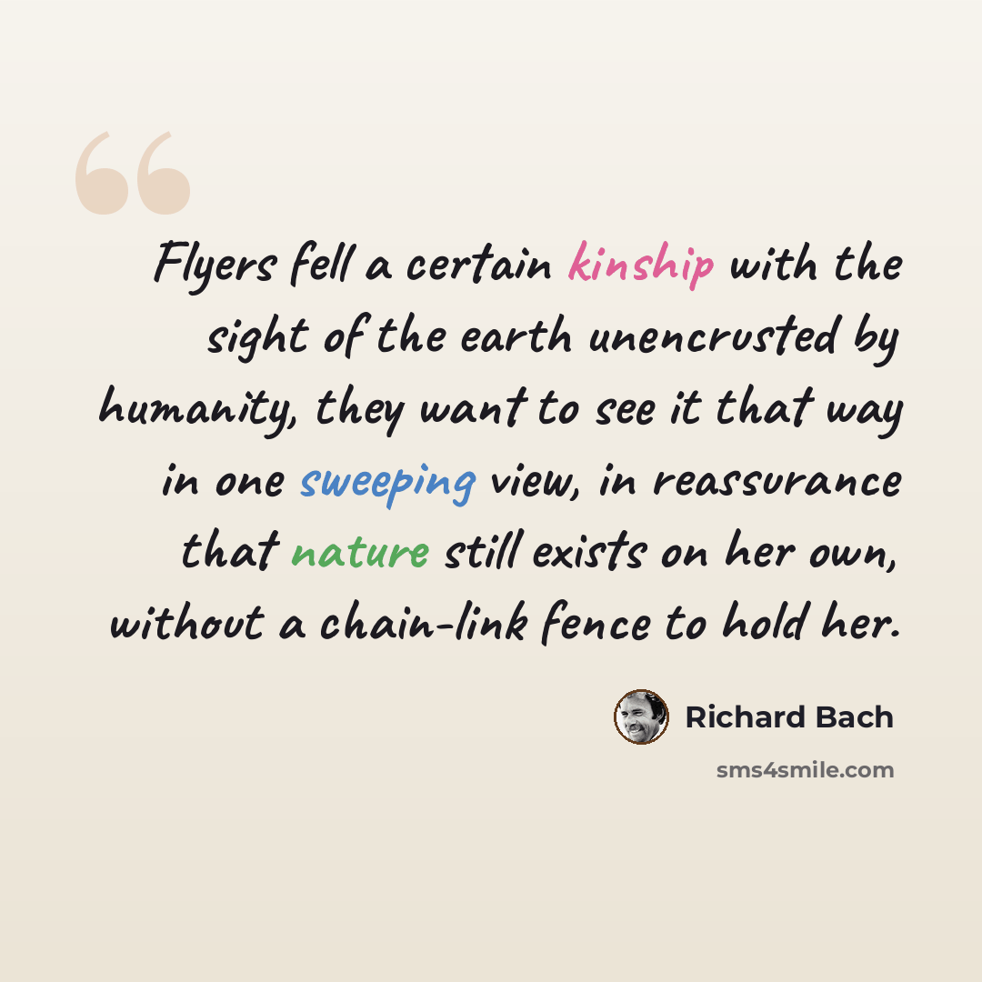 “Flyers fell a certain kinship with the sight of the earth unencrusted by humanity, they want to see it that way in one sweeping view, in reassurance that nature still exists on her own, without a chain-link fence to hold her.” quote by Richard Bach